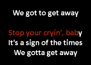 We got to get away

Stop your cryin', baby
It's a sign of the times
We gotta get away