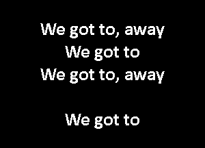 We got to, away
We got to

We got to, away

We got to