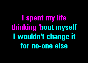 I spent my life
thinking 'bout myself

I wouldn't change it
for no-one else