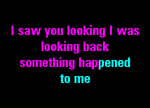 I saw you looking I was
looking back

something happened
to me
