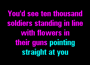 You'd see ten thousand
soldiers standing in line
with flowers in
their guns pointing
straight at you