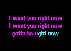 I want you right now

I want you right now
gotta be right now