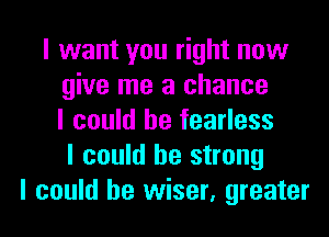 I want you right now
give me a chance
I could he fearless
I could be strong
I could be wiser, greater