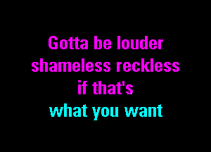 Gotta be louder
shameless reckless

if that's
what you want