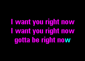 I want you right now

I want you right now
gotta be right now