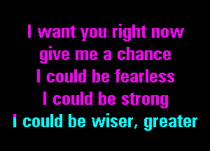 I want you right now
give me a chance
I could he fearless
I could be strong
I could be wiser, greater