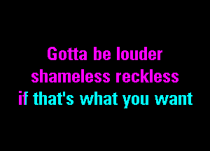 Gotta be louder

shameless reckless
if that's what you want