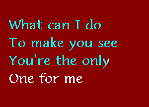 What can I do
To make you see

You're the only
One for me