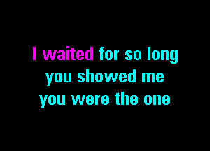 I waited for so long

you showed me
you were the one