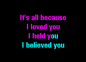 It's all because
I loved you

I held you
I believed you