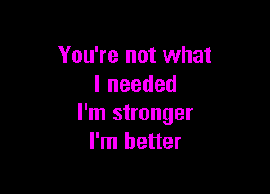 You're not what
lneeded

I'm stronger
I'm better