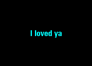 I loved ya