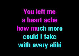 You left me
a heart ache

how much more
could I take
with every alibi