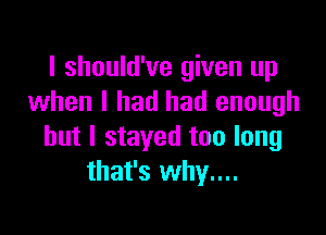 I should've given up
when I had had enough

but I stayed too long
that's why....