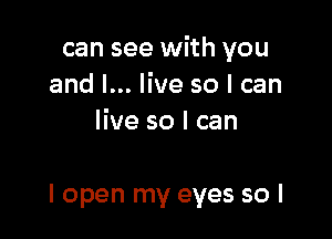 can see with you
and I... live so I can
live so I can

I open my eyes so I