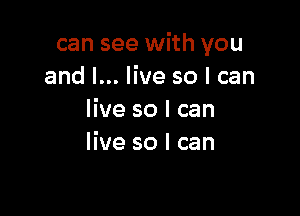 can see with you
and I... live so I can

live so I can
live so I can