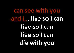 can see with you
and I... live so I can

live so I can
live so I can
die with you