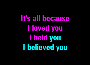 It's all because
I loved you

I held you
I believed you