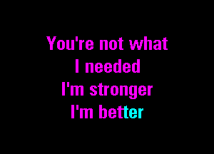 You're not what
lneeded

I'm stronger
I'm better