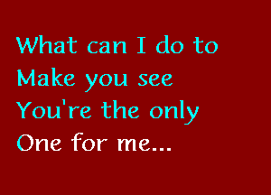 What can I do to
Make you see

You're the only
One for me...