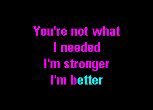 You're not what
lneeded

I'm stronger
I'm better