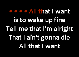 o o o o All that I want
is to wake up fine

Tell me that I'm alright
That I ain't gonna die
All that I want