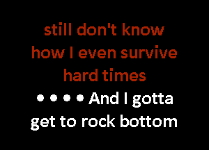 still don't know
how I even survive

hard times
0 0 0 0 And I gotta
get to rock bottom