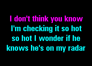 I don't think you know

I'm checking it so hot

so hot I wonder if he
knows he's on my radar