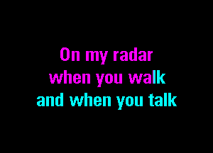 On my radar

when you walk
and when you talk