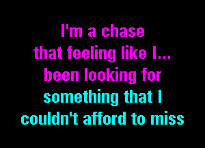 I'm a chase
that feeling like I...

been looking for
something that I
couldn't afford to miss