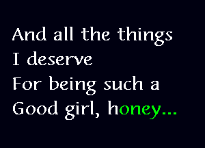 And all the things
I deserve

For being such a
Good girl, honey...