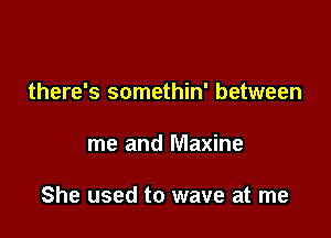 there's somethin' between

me and Maxine

She used to wave at me