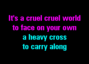 It's a cruel cruel world
to face on your own

a heavy cross
to carry along