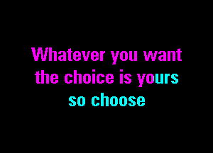 Whatever you want

the choice is yours
so choose
