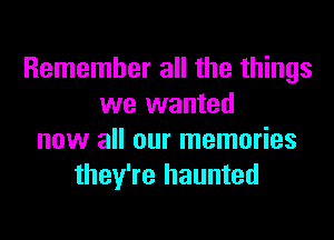 Remember all the things
we wanted

now all our memories
they're haunted