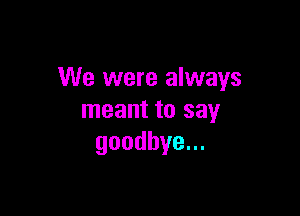 We were always

meant to say
goodbye.