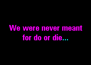 We were never meant

for do or die...