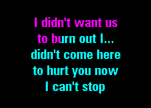 I didn't want us
to burn out I...

didn't come here
to hurt you now
I can't stop