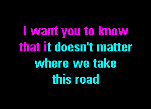 I want you to know
that it doesn't matter

where we take
this road