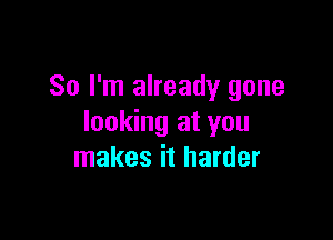 So I'm already gone

looking at you
makes it harder