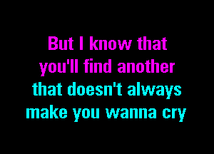 But I know that
you'll find another

that doesn't always
make you wanna cmr