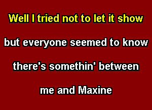 Well I tried not to let it show
but everyone seemed to know
there's somethin' between

me and Maxine
