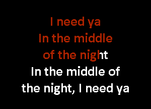 I need ya
In the middle

of the night
In the middle of
the night, I need ya