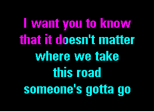 I want you to know
that it doesn't matter
where we take
this road
someone's gotta go