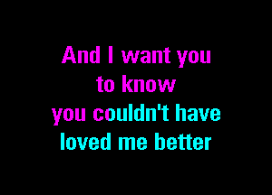 And I want you
to know

you couldn't have
loved me better