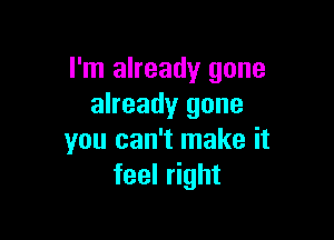 I'm already gone
already gone

you can't make it
feel right