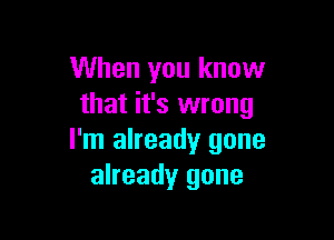 When you know
that it's wrong

I'm already gone
already gone