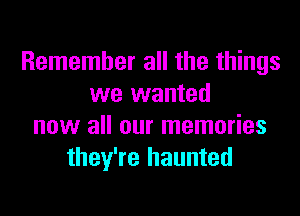 Remember all the things
we wanted

now all our memories
they're haunted