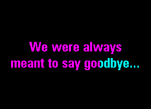 We were always

meant to say goodbye...