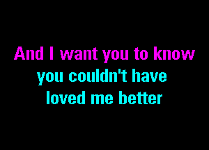 And I want you to know

you couldn't have
loved me better